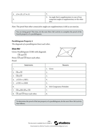 316
4. ∠I ≅ ∠E; ∠V ≅ ∠L 4.
5.
5. An angle that is supplementary to one of two
congruent angles is supplementary to the other
also.
Note: The proof that other consecutive angles are supplementary is left as an exercise.
You are doing great! This time, do the next Show Me! activity to complete the proof of the
fourth property of a parallelogram.
Parallelogram Property 4
The diagonals of a parallelogram bisect each other.
Show Me!
Given: Parallelogram CURE with diagonals
CR and UE
Prove: CR and UE bisect each other.
Proof:
Statements Reasons
1. 1. Given
2. CR ≅ UE 2.
3. CR || UE 3.
4. ∠CUE ≅ ∠REU; 4.
5. ∠CHU ≅ ∠RHE 5.
6. 6. SAA Congruence Postulate
7. CH ≅ RH; EH ≅ UH 7.
8. CR and UE bisect each other. 8.
To determine the proof of the last property of a parallelogram,do the next Show Me!activity
that follows.
C U
R
E
H
Downloaded by Mitchie Faustino (mitchiefaustino6@gmail.com)
lOMoARcPSD|10983166
 