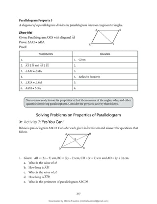 317
Parallelogram Property 5
A diagonal of a parallelogram divides the parallelogram into two congruent triangles.
Show Me!
Given: Parallelogram AXIS with diagonal AI
Prove: ∆AXI ≅ ∆ISA
Proof:
Statements Reasons
1. 1. Given
2. AX || IS and AS || IX 2.
3. ∠XAI ≅ ∠SIA 3.
4. 4. Reflexive Property
5. ∠XIA ≅ ∠SAI 5.
6. ∆AXI ≅ ∆ISA 6.
You are now ready to use the properties to find the measures of the angles, sides, and other
quantities involving parallelograms. Consider the prepared activity that follows.
Solving Problems on Properties of Parallelogram
➤ Activity 7: Yes You Can!
Below is parallelogram ABCD. Consider each given information and answer the questions that
follow.
1. Given: AB = (3x – 5) cm, BC = (2y – 7) cm, CD =(x + 7) cm and AD = (y + 3) cm.
a. What is the value of x?
b. How long is AB?
c. What is the value of y?
d. How long is AD?
e. What is the perimeter of parallelogram ABCD?
A S
I
X
A B
C
D
E
Downloaded by Mitchie Faustino (mitchiefaustino6@gmail.com)
lOMoARcPSD|10983166
 