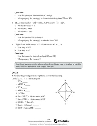 318
Questions:
• How did you solve for the values of x and y?
• What property did you apply to determine the lengths of AB and AD?
2. ∠BAD measures 2a + 25
( )° while ∠BCD measures 3a – 15
( )° .
a. What is the value of a?
b. What is m ∠BAD?
c. What is m ∠CBA?
Questions:
• How did you find the value of a?
• What property did you apply to solve for m ∠CBA?
3. Diagonals AC and BD meet at E. DE is 8 cm and AC is 13 cm.
a. How long is BD?
b. How long is AE?
Questions:
• How did you solve for the lengths of BD and AE?
• What property did you apply?
You should always remember what you have learned in the past. It pays best to instill in
mind what had been taught. Now, prepare for a quiz.
QUIZ 1
A. Refer to the given figure at the right and answer the following.
Given: 
MATH is a parallelogram.
1. MA ≅ _____
2. ∆MAH ≅ _____
3. MS ≅ _____
4. ∆THM ≅ _____
5. ∠ATH ≅ _____
6. If m ∠MHT = 100, then m ∠MAT _____
7. If m ∠AMH = 100, then m ∠MHT _____
8. If MH = 7, then AT = _____
9. If AS = 3, then AH = _____
10. If MT = 9, then SM = ______
M
H
T
A
S
Downloaded by Mitchie Faustino (mitchiefaustino6@gmail.com)
lOMoARcPSD|10983166
 
