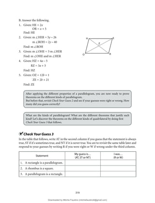 319
B. Answer the following.
1. Given: HE = 2x
OR = x + 5
Find: HE
2. Given: m ∠HER = 5y – 26
m ∠ROH = 2y – 40
Find: m ∠ROH
3. Given: m ∠OHE = 3 m ∠HER
Find: m ∠OHE and m ∠HER
4. Given: HZ = 4a – 5
RZ = 3a + 5
Find: HZ
5. Given: OZ = 12b + 1
ZE = 2b + 21
Find: ZE
After applying the different properties of a parallelogram, you are now ready to prove
theorems on the different kinds of parallelogram.
But before that, revisit Check Your Guess 2 and see if your guesses were right or wrong. How
many did you guess correctly?
What are the kinds of parallelogram? What are the different theorems that justify each
kind? Let’s discover the theorems on the different kinds of quadrilateral by doing first
Check Your Guess 3 that follows.
Check Your Guess 3
In the table that follows, write AT in the second column if you guess that the statement is always
true, ST if it’s sometimes true, and NT if it is never true.You are to revisit the same table later and
respond to your guesses by writing R if you were right or W if wrong under the third column.
Statement
My guess is…
(AT, ST or NT)
I was…
(R or W)
1. A rectangle is a parallelogram.
2. A rhombus is a square.
3. A parallelogram is a rectangle.
H E
R
O
Z
Downloaded by Mitchie Faustino (mitchiefaustino6@gmail.com)
lOMoARcPSD|10983166
 