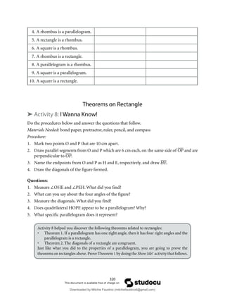 320
4. A rhombus is a parallelogram.
5. A rectangle is a rhombus.
6. A square is a rhombus.
7. A rhombus is a rectangle.
8. A parallelogram is a rhombus.
9. A square is a parallelogram.
10. A square is a rectangle.
Theorems on Rectangle
➤ Activity 8: I Wanna Know!
Do the procedures below and answer the questions that follow.
Materials Needed: bond paper, protractor, ruler, pencil, and compass
Procedure:
1. Mark two points O and P that are 10 cm apart.
2. Draw parallel segments from O and P which are 6 cm each, on the same side of OP and are
perpendicular to OP.
3. Name the endpoints from O and P as H and E, respectively, and draw HE.
4. Draw the diagonals of the figure formed.
Questions:
1. Measure ∠OHE and ∠PEH. What did you find?
2. What can you say about the four angles of the figure?
3. Measure the diagonals. What did you find?
4. Does quadrilateral HOPE appear to be a parallelogram? Why?
5. What specific parallelogram does it represent?
Activity 8 helped you discover the following theorems related to rectangles:
• Theorem 1. If a parallelogram has one right angle, then it has four right angles and the
parallelogram is a rectangle.
• Theorem 2. The diagonals of a rectangle are congruent.
Just like what you did to the properties of a parallelogram, you are going to prove the
theorems on rectangles above.Prove Theorem 1 by doing the Show Me! activity that follows.
Downloaded by Mitchie Faustino (mitchiefaustino6@gmail.com)
lOMoARcPSD|10983166
 