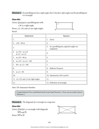 321
Theorem 1. If a parallelogram has a right angle, then it has four right angles and the parallelogram
is a rectangle.
Show Me!
Given:

WINS is a parallelogram with
∠W is a right angle.
Prove: ∠I, ∠N, and ∠S are right angles.
Proof:
Statements Reasons
1. 1. Given
2. ∠W = 90 m 2.
3.
3. In a parallelogram, opposite angles are
congruent.
4. m ∠W = m ∠N
m ∠I = m ∠S
4.
5. m ∠N = 90 m 5.
6. m ∠W + m ∠I = 180 6.
7. 90 + m ∠I = 180 7.
8. 8. Reflexive Property
9. m ∠I = 90 9.
10. 10. Substitution (SN 4 and 9)
11. ∠I, ∠N, and ∠S are right angles. 11.
12. 12. Definition of rectangle.
Note: SN: Statement Number
Congratulations!You contributed much in proving Theorem 1. Now, you are ready to prove
Theorem 2.
Theorem 2. The diagonals of a rectangle are congruent.
Show Me!
Given:

WINS is a rectangle with diagonals
WN and SI.
Prove: WN ≅ SI
W I
S N
W I
S N
Downloaded by Mitchie Faustino (mitchiefaustino6@gmail.com)
lOMoARcPSD|10983166
 