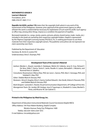 MATHEMATICS GRADE 9
Learner’s Material
First Edition, 2014
ISBN: 978-971-9601-71-5
Republic Act 8293, section 176 states that: No copyright shall subsist in any work of the
Government of the Philippines. However, prior approval of the government agency or office
wherein the work is created shall be necessary for exploitation of such work for profit. Such agency
or office may, among other things, impose as a condition the payment of royalties.
Borrowed materials (i.e., songs, stories, poems, pictures, photos, brand names, trade- marks, etc.)
included in this book are owned by their respective copyright holders. DepEd is represented
by the Filipinas Copyright Licensing Society (FILCOLS), Inc. in seeking permission to use these
materials from their respective copyright owners. The publisher and authors do not represent nor
claim ownership over them.
Published by the Department of Education
Secretary: Br. Armin A. Luistro FSC
Undersecretary: Dina S. Ocampo, PhD
Development Team of the Learner’s Material
Authors: Merden L. Bryant, Leonides E. Bulalayao, Melvin M. Callanta, Jerry D. Cruz, Richard F.
De Vera, Gilda T. Garcia, Sonia E. Javier, Roselle A. Lazaro, Bernadeth J. Mesterio, and
Rommel Hero A. Saladino
Consultants: Rosemarievic Villena-Diaz, PhD, Ian June L. Garces, PhD, Alex C. Gonzaga, PhD, and
Soledad A. Ulep, PhD
Editor: Debbie Marie B. Versoza, PhD
Reviewers: Alma D. Angeles, Elino S. Garcia, Guiliver Eduard L.Van Zandt, Arlene A. Pascasio, PhD,
and Debbie Marie B. Versoza, PhD
Book Designer: Leonardo C. Rosete, Visual Communication Department, UP College of Fine Arts
Management Team: Dir. Jocelyn DR. Andaya, Jose D. Tuguinayo Jr., Elizabeth G. Catao, Maribel S.
Perez, and Nicanor M. San Gabriel Jr.
Printed in the Philippines by Vibal Group, Inc.
Department of Education-Instructional Materials Council Secretariat (DepEd-IMCS)
Office Address: 5th Floor Mabini Building, DepEd Complex
Meralco Avenue, Pasig City, Philippines 1600
Telefax: (02) 634-1054 o 634-1072
E-mail Address: imcsetd@yahoo.com
Downloaded by Mitchie Faustino (mitchiefaustino6@gmail.com)
lOMoARcPSD|10983166
 
