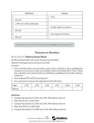322
Statements Reasons
1. 1. Given
2. WS ≅ IN 2.
3. ∠WSN and ∠INSare right angles. 3.
4. 4. All right angles are congruent.
5. SN ≅ NS 5.
6. 6. SAS Congruence Postulate
7. WN ≅ IS 7.
Amazing! Now, let’s proceed to the next kind of parallelogram by doing Activity 9.
Theorems on Rhombus
➤ Activity 9: I Wanna Know More!
Do the procedures below and answer the questions that follow.
Materials: bond paper, protractor, pencil, and ruler
Procedure:
1. Draw a rhombus that is not necessarily a square. Since a rhombus is also a parallelogram,
you may use a protractor to draw your rhombus. Name the rhombus NICE. (Note: Clarify
how a rhombus can be drawn based on its definition, parallelogram all of whose sides are
congruent.)
2. Draw diagonals NC and IE intersecting at R.
3. Use a protractor to measure the angles given in the table below.
Angle ∠NIC ∠NIE ∠INE ∠INC ∠NRE ∠CRE
Measure
Questions:
1. Compare the measures of ∠NIC and ∠NIE. What did you observe?
2. What does IE do to ∠NIC? Why?
3. Compare the measures of ∠INE and ∠INC. What did you observe?
4. What does NC do to ∠INE? Why?
5. Compare the measures of ∠NRE and ∠CRE. What did you observe?
Downloaded by Mitchie Faustino (mitchiefaustino6@gmail.com)
lOMoARcPSD|10983166
 