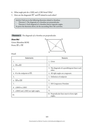 323
6. What angle pair do ∠NRE and ∠CRE form? Why?
7. How are the diagonals NC and IE related to each other?
Activity 9 led you to the following theorems related to rhombus:
• Theorem 3. The diagonals of a rhombus are perpendicular.
• Theorem 4. Each diagonal of a rhombus bisects opposite angles.
To prove the theorems above, do the succeeding Show Me! activities.
Theorem 3. The diagonals of a rhombus are perpendicular.
Show Me!
Given: Rhombus ROSE
Prove: RS ⊥ OE
Proof:
Statements Reasons
1. 1. Given
2. OS ≅ RO 2.
3.
3. The diagonals of a parallelogram bisect each
other.
4. H is the midpoint of RS. 4. All right angles are congruent.
5. 5. Definition of midpoint
6. OH ≅ OH 6.
7. 7. SSS Congruence Postulate
8. ∠RHO ≅ ∠SHO 8.
9. ∠RHO and ∠SHO are right angles. 9.
10.
10. Perpendicular lines meet to form right
angles.
R O
H
S
E
Downloaded by Mitchie Faustino (mitchiefaustino6@gmail.com)
lOMoARcPSD|10983166
 