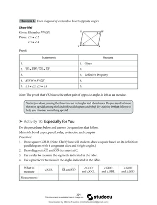 324
Theorem 4. Each diagonal of a rhombus bisects opposite angles.
Show Me!
Given: Rhombus VWXY
Prove: ∠1 ≅ ∠2
∠3 ≅ ∠4
Proof:
Statements Reasons
1. 1. Given
2. YV ≅ VW; WX ≅ XY 2.
3. 3. Reflexive Property
4. ∆YVW ≅ ∆WXY 4.
5. ∠1 ≅ ∠2; ∠3 ≅ ∠4 5.
Note: The proof that VX bisects the other pair of opposite angles is left as an exercise.
You’ve just done proving the theorems on rectangles and rhombuses. Do you want to know
the most special among the kinds of parallelogram and why? Try Activity 10 that follows to
help you discover something special
➤ Activity 10: Especially for You
Do the procedures below and answer the questions that follow.
Materials: bond paper, pencil, ruler, protractor, and compass
Procedure:
1. Draw square GOLD. (Note: Clarify how will students draw a square based on its definition:
parallelogram with 4 congruent sides and 4 right angles.)
2. Draw diagonals GL and OD that meet at C.
3. Use a ruler to measure the segments indicated in the table.
4. Use a protractor to measure the angles indicated in the table.
What to
measure
∠GDL GL and OD
∠GCO
and ∠OCL
∠GDO
and ∠ODL
∠GOD
and ∠LOD
Measurement
V W
X
Y
1
2
3 4
Downloaded by Mitchie Faustino (mitchiefaustino6@gmail.com)
lOMoARcPSD|10983166
 