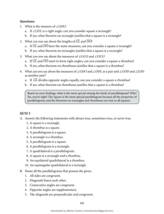 325
Questions:
1. What is the measure of ∠GDL?
a. If ∠GDL is a right angle, can you consider square a rectangle?
b. If yes, what theorem on rectangle justifies that a square is a rectangle?
2. What can you say about the lengths of GL and DO?
a. If GL and DO have the same measures, can you consider a square a rectangle?
b. If yes, what theorem on rectangles justifies that a square is a rectangle?
3. What can you say about the measures of ∠GCO and ∠OCL?
a. If GL and DO meet to form right angles, can you consider a square a rhombus?
b. If yes, what theorem on rhombuses justifies that a square is a rhombus?
4. What can you say about the measures of ∠GDO and ∠ODL as a pair and ∠GOD and ∠LOD
as another pair?
a. If GL divides opposite angles equally, can you consider a square a rhombus?
b. If yes, what theorem on rhombuses justifies that a square is a rhombus?
Based on your findings, what is the most special among the kinds of parallelogram? Why?
Yes, you’re right! The Square is the most special parallelogram because all the properties of
parallelograms and the theorems on rectangles and rhombuses are true to all squares.
QUIZ 2
A. Answer the following statements with always true, sometimes true, or never true.
1. A square is a rectangle.
2. A rhombus is a square.
3. A parallelogram is a square.
4. A rectangle is a rhombus.
5. A parallelogram is a square.
6. A parallelogram is a rectangle.
7. A quadrilateral is a parallelogram.
8. A square is a rectangle and a rhombus.
9. An equilateral quadrilateral is a rhombus.
10. An equiangular quadrilateral is a rectangle.
B. Name all the parallelograms that possess the given.
1. All sides are congruent.
2. Diagonals bisect each other.
3. Consecutive angles are congruent.
4. Opposite angles are supplementary.
5. The diagonals are perpendicular and congruent.
Downloaded by Mitchie Faustino (mitchiefaustino6@gmail.com)
lOMoARcPSD|10983166
 