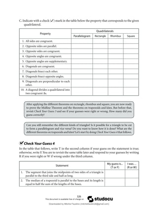 326
C. Indicate with a check (3) mark in the table below the property that corresponds to the given
quadrilateral.
Property
Quadrilaterals
Parallelogram Rectangle Rhombus Square
1. All sides are congruent.
2. Opposite sides are parallel.
3. Opposite sides are congruent.
4. Opposite angles are congruent.
5. Opposite angles are supplementary.
6. Diagonals are congruent.
7. Diagonals bisect each other.
8. Diagonals bisect opposite angles.
9. Diagonals are perpendicular to each
other.
10. A diagonal divides a quadrilateral into
two congruent ∆s.
After applying the different theorems on rectangle, rhombus and square, you are now ready
to prove the Midline Theorem and the theorems on trapezoids and kites. But before that,
revisit Check Your Guess 3 and see if your guesses were right or wrong. How many did you
guess correctly?
Can you still remember the different kinds of triangles? Is it possible for a triangle to be cut
to form a parallelogram and vice versa? Do you want to know how it is done? What are the
different theorems on trapezoids and kites? Let’s start by doing CheckYour Guess 4 that follows.
Check Your Guess 4
In the table that follows, write T in the second column if your guess on the statement is true;
otherwise, write F.You are to revisit the same table later and respond to your guesses by writing
R if you were right or W if wrong under the third column.
Statement
My guess is...
(T or F)
I was…
(R or W)
1. The segment that joins the midpoints of two sides of a triangle is
parallel to the third side and half as long.
2. The median of a trapezoid is parallel to the bases and its length is
equal to half the sum of the lengths of the bases.
Downloaded by Mitchie Faustino (mitchiefaustino6@gmail.com)
lOMoARcPSD|10983166
 