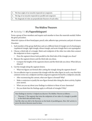 327
3. The base angles of an isosceles trapezoid are congruent.
4. The legs of an isosceles trapezoid are parallel and congruent.
5. The diagonals of a kite are perpendicular bisectors of each other.
The Midline Theorem
➤ Activity 11: It’s Paperellelogram!
Form a group of four members and require each member to have the materials needed. Follow
the given procedure.
Materials: 4 pieces of short bond paper, pencil, ruler, adhesive tape, protractor, and pair of scissors
Procedure:
1. Each member of the group shall draw and cut a different kind of triangle out of a bond paper.
(equilateral triangle, right triangle, obtuse triangle, and acute triangle that is not equiangular)
2. Choose a third side of a triangle. Mark each midpoint of the other two sides then connect
the midpoints to form a segment.
• Does the segment drawn look parallel to the third side of the triangle you chose?
3. Measure the segment drawn and the third side you chose.
• Compare the lengths of the segments drawn and the third side you chose. What did you
observe?
4. Cut the triangle along the segment drawn.
• What two figures are formed after cutting the triangle along the segment drawn?
5. Use an adhesive tape to reconnect the triangle with the other figure in such a way that their
common vertex was a midpoint and that congruent segments formed by a midpoint coincide.
• After reconnecting the cutouts, what new figure is formed? Why?
• Make a conjecture to justify the new figure formed after doing the above activity. Explain
your answer.
• What can you say about your findings in relation to those of your classmates?
• Do you think that the findings apply to all kinds of triangles? Why?
Your findings in Activity 11 helped you discover The Midline Theorem as follows:
• Theorem 5. The segment that joins the midpoints of two sides of a triangle is parallel
to the third side and half as long.
Just like what you did to the theorems on the kinds of parallelogram, Show Me! activity to
prove the above theorem must be done.
Downloaded by Mitchie Faustino (mitchiefaustino6@gmail.com)
lOMoARcPSD|10983166
 