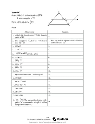 328
Show Me!
Given: ∆HNS, O is the midpoint of HN,
E is the midpoint of NS
Prove:

OE  HS , OE =
1
2
HS
Proof:
Statements Reasons
1. ∆HNS, O is the midpoint of HN, E is the mid-
point of NS
1.
2. In a ray oppositeEO
 

, there is a point T such
that OE = ET
2. In a ray, point at a given distance from the
endpoint of the ray.
3. EN ≅ ES 3.
4. ∠2 ≅ ∠3 4.
5. 
ONE ≅ TSE ∆ONE ≅ ∆TSE 5.
6. ∠1 ≅ ∠4 6.
7. HN || ST 7.
8. OH ≅ ON 8.
9. ON ≅ TS 9.
10. OH ≅ ST 10.
11. Quadrilateral HOTS is a parallelogram. 11.
12. OE || HS 12.
13. OE + ET = OT 13.
14. OE + OE = 0T 14.
15. 2OE = OT 15.
16. HS ≅ OT 16.
17. 2OE = HS 17.
18. OE =
1
2
HS (The segment joining the mid-
points of two sides of a triangle is half as
long as the third side.)
18.
N
E
O
H S
T
1
2
3
4
Downloaded by Mitchie Faustino (mitchiefaustino6@gmail.com)
lOMoARcPSD|10983166
 