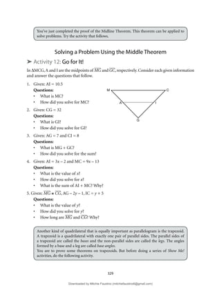 329
You’ve just completed the proof of the Midline Theorem. This theorem can be applied to
solve problems. Try the activity that follows.
Solving a Problem Using the Middle Theorem
➤ Activity 12: Go for It!
In ∆MCG,A and I are the midpoints of MG and GC, respectively. Consider each given information
and answer the questions that follow.
1. Given: AI = 10.5
Questions:
• What is MC?
• How did you solve for MC?
2. Given: CG = 32
Questions:
• What is GI?
• How did you solve for GI?
3. Given: AG = 7 and CI = 8
Questions:
• What is MG + GC?
• How did you solve for the sum?
4. Given: AI = 3x – 2 and MC = 9x – 13
Questions:
• What is the value of x?
• How did you solve for x?
• What is the sum of AI + MC? Why?
5. Given: MG ≅ CG, AG – 2y – 1, IC = y + 5
Questions:
• What is the value of y?
• How did you solve for y?
• How long are MG and CG? Why?
Another kind of quadrilateral that is equally important as parallelogram is the trapezoid.
A trapezoid is a quadrilateral with exactly one pair of parallel sides. The parallel sides of
a trapezoid are called the bases and the non-parallel sides are called the legs. The angles
formed by a base and a leg are called base angles.
You are to prove some theorems on trapezoids. But before doing a series of Show Me!
activities, do the following activity.
M
A
G
I
C
Downloaded by Mitchie Faustino (mitchiefaustino6@gmail.com)
lOMoARcPSD|10983166
 