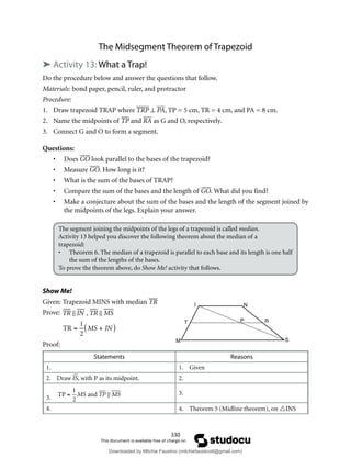 330
The Midsegment Theorem of Trapezoid
➤ Activity 13: What a Trap!
Do the procedure below and answer the questions that follow.
Materials: bond paper, pencil, ruler, and protractor
Procedure:
1. Draw trapezoid TRAP where TRP ⊥ PA, TP = 5 cm, TR = 4 cm, and PA = 8 cm.
2. Name the midpoints of TP and RA as G and O, respectively.
3. Connect G and O to form a segment.
Questions:
• Does GO look parallel to the bases of the trapezoid?
• Measure GO. How long is it?
• What is the sum of the bases of TRAP?
• Compare the sum of the bases and the length of GO. What did you find?
• Make a conjecture about the sum of the bases and the length of the segment joined by
the midpoints of the legs. Explain your answer.
The segment joining the midpoints of the legs of a trapezoid is called median.
Activity 13 helped you discover the following theorem about the median of a
trapezoid:
• Theorem 6. The median of a trapezoid is parallel to each base and its length is one half
the sum of the lengths of the bases.
To prove the theorem above, do Show Me! activity that follows.
Show Me!
Given: Trapezoid MINS with median TR
Prove:

TR  IN , TR  MS
TR =
1
2
MS + IN
( )
Proof:
Statements Reasons
1. 1. Given
2. Draw IS, with P as its midpoint. 2.
3.

TP =
1
2
MS and TP  MS 3.
4. 4. Theorem 5 (Midline theorem), on INS
M
T
I
P
N
R
S
Downloaded by Mitchie Faustino (mitchiefaustino6@gmail.com)
lOMoARcPSD|10983166
 