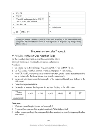 331
5. MS || IN 5.
6. TP || IN 6.
7. TP and PR are both parallel to TP || IN.
Thus, T, P, and R are collinear.
7.
8. TR = TP + PR 8.
9. 9. Substitution
10. TR =
1
2
MS + IN
( ) 10.
You’ve just proven Theorem 6 correctly. Now, what if the legs of the trapezoid become
congruent? What must be true about its base angles and its diagonals? Try doing Activity
14 that follows.
Theorems on Isosceles Trapezoid
➤ Activity 14: Watch Out! Another Trap!
Do the procedure below and answer the questions that follow.
Materials: bond paper, pencil, ruler, protractor, and compass
Procedure:
1. On a bond paper, draw rectangle WXIA where WX = 7 cm and WA = 5 cm.
2. On WX, name a point G 1 cm from W and another point N 1 cm from X.
3. Form GA and NI, to illustrate isosceles trapezoid GAIN. (Note: The teacher of the student
has to explain why the figure formed is an isosceles trapepzoid).
4. Use a protractor to measure the four angles of the trapezoid. Record your findings in the
table below.
5. Draw the diagonals of GAIN.
6. Use a ruler to measure the diagonals. Record your findings in the table below.
What to
measure
∠AGE ∠GAI ∠AIN ∠INW GI AN
Measurement
Questions:
1. What two pairs of angles formed are base angles?
2. Compare the measures of the angles in each pair. What did you find?
3. Make a conjecture about the measures of the base angles of an isosceles trapezoid. Explain
your answer.
Downloaded by Mitchie Faustino (mitchiefaustino6@gmail.com)
lOMoARcPSD|10983166
 