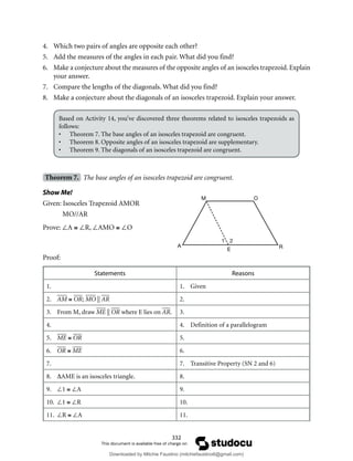 332
4. Which two pairs of angles are opposite each other?
5. Add the measures of the angles in each pair. What did you find?
6. Make a conjecture about the measures of the opposite angles of an isosceles trapezoid. Explain
your answer.
7. Compare the lengths of the diagonals. What did you find?
8. Make a conjecture about the diagonals of an isosceles trapezoid. Explain your answer.
Based on Activity 14, you’ve discovered three theorems related to isosceles trapezoids as
follows:
• Theorem 7. The base angles of an isosceles trapezoid are congruent.
• Theorem 8. Opposite angles of an isosceles trapezoid are supplementary.
• Theorem 9. The diagonals of an isosceles trapezoid are congruent.
Theorem 7. The base angles of an isosceles trapezoid are congruent.
Show Me!
Given: Isosceles Trapezoid AMOR
MO//AR
Prove: ∠A ≅ ∠R, ∠AMO ≅ ∠O
Proof:
Statements Reasons
1. 1. Given
2. AM ≅ OR; MO || AR 2.
3. From M, draw ME || OR where E lies on AR. 3.
4. 4. Definition of a parallelogram
5. ME ≅ OR 5.
6. OR ≅ ME 6.
7. 7. Transitive Property (SN 2 and 6)
8. ∆AME is an isosceles triangle. 8.
9. ∠1 ≅ ∠A 9.
10. ∠1 ≅ ∠R 10.
11. ∠R ≅ ∠A 11.
M O
A
E R
1 2
Downloaded by Mitchie Faustino (mitchiefaustino6@gmail.com)
lOMoARcPSD|10983166
 