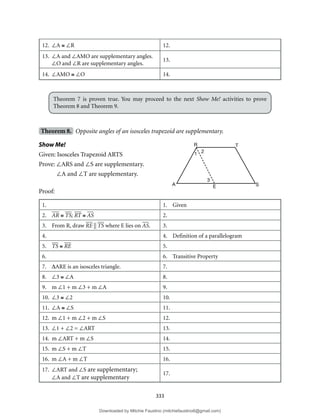 333
12. ∠A ≅ ∠R 12.
13. ∠A and ∠AMO are supplementary angles.
∠O and ∠R are supplementary angles.
13.
14. ∠AMO ≅ ∠O 14.
Theorem 7 is proven true. You may proceed to the next Show Me! activities to prove
Theorem 8 and Theorem 9.
Theorem 8. Opposite angles of an isosceles trapezoid are supplementary.
Show Me!
Given: Isosceles Trapezoid ARTS
Prove: ∠ARS and ∠S are supplementary.
∠A and ∠T are supplementary.
Proof:
1. 1. Given
2. AR ≅ TS; RT ≅ AS 2.
3. From R, draw RE || TS where E lies on AS. 3.
4. 4. Definition of a parallelogram
5. TS ≅ RE 5.
6. 6. Transitive Property
7. ∆ARE is an isosceles triangle. 7.
8. ∠3 ≅ ∠A 8.
9. m ∠1 + m ∠3 + m ∠A 9.
10. ∠3 ≅ ∠2 10.
11. ∠A ≅ ∠S 11.
12. m ∠1 + m ∠2 + m ∠S 12.
13. ∠1 + ∠2 = ∠ART 13.
14. m ∠ART + m ∠S 14.
15. m ∠S + m ∠T 15.
16. m ∠A + m ∠T 16.
17. ∠ART and ∠S are supplementary;
∠A and ∠T are supplementary
17.
R T
A E S
1 2
3
Downloaded by Mitchie Faustino (mitchiefaustino6@gmail.com)
lOMoARcPSD|10983166
 