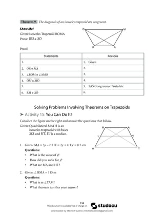 334
Theorem 9. The diagonals of an isosceles trapezoid are congruent.
Show Me!
Given: Isosceles Trapezoid ROMA
Prove: RM ≅ AO
Proof:
Statements Reasons
1. 1. Given
2. OR ≅ MA 2.
3. ∠ROM ≅ ∠AMO 3.
4. OM ≅ MO 4.
5. 5. SAS Congruence Postulate
6. RM ≅ AO 6.
Solving Problems Involving Theorems on Trapezoids
➤ Activity 15: You Can Do It!
Consider the figure on the right and answer the questions that follow.
Given: Quadrilateral MATH is an
isosceles trapezoid with bases
MA and HT, LV is a median.
1. Given: MA = 3y – 2; HT = 2y + 4; LV = 8.5 cm
Questions:
• What is the value of y?
• How did you solve for y?
• What are MA and HT?
2. Given: ∠HMA = 115 m
Questions:
• What is m ∠TAM?
• What theorem justifies your answer?
M
L
H T
V
A
Downloaded by Mitchie Faustino (mitchiefaustino6@gmail.com)
lOMoARcPSD|10983166
 