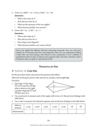 335
3. Given: m ∠MHT = 3x + 10; m ∠MAT = 2x – 5m
Questions:
• What is the value of x?
• How did you solve for x?
• What are the measures of the two angles?
• What theorem justifies your answer?
4. Given: AH = 4y – 3; MT = 2y + 5
Questions:
• What is the value of y?
• How did you solve for y?
• How long is each diagonal?
• What theorem justifies your answer above?
You’ve just applied the different theorems concerning trapezoids. Now, you will prove
another set of theorems, this time concerning kites. Have you ever experienced making
a kite? Have you tried joining a kite festival in your community? A kite is defined as
quadrilateral with two pairs of adjacent and congruent sides. Note that a rhombus (where
all adjacent sides are equal) is a special kind of kite.
Theorems on Kite
➤ Activity 16: Cute Kite
Do the procedure below and answer the questions that follow.
Materials: bond paper, pencil, ruler, protractor, compass, and straightedge
Procedure:
1. Draw kite CUTE where
UC ≅ UT and CE ≅ TE like
what is shown at the right.
Consider diagonals CT and
UE that meet at X.
2. Use a protractor to measure each of the angles with vertex at X. Record your findings in the
table below.
3. Use a ruler to measure the indicated segments and record your findings in the table below.
What to
measure ∠CXU ∠UXT ∠EXT ∠CXE ∠CXE CX XT
Measurement
C
T
X
U E
Downloaded by Mitchie Faustino (mitchiefaustino6@gmail.com)
lOMoARcPSD|10983166
 