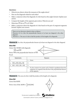 336
Questions:
• What do you observe about the measures of the angles above?
• How are the diagonals related to each other?
• Make a conjecture about the diagonals of a kite based on the angles formed. Explain your
answer.
• Compare the lengths of the segments given above. What do you see?
• What does UE do to CT at X? Why?
• Make a conjecture about the diagonals of a kite based on the pair of congruent segments
formed. Explain your answer.
There are two theorems related to kites as follows:
Theorem 10. In a kite, the perpendicular bisector of at least one diagonal is the other
diagonal.
Theorem 11. The area of a kite is half the product of the lengths of its diagonals.
Theorem 10. In a kite, the perpendicular bisector of at least one diagonal is the other diagonal.
Show Me!
Given: Kite WORD with diagonals
WR and OD
Prove: WR is the perpendicular bisector of OD.
Proof:
Statements Reasons
1. 1. Given
2. WO ≅ WD; OR ≅ DR 2.
3. WO = WD ; OR = DR 3.
4.
4. If a line contains two points each of which is equidistant from the
endpoints of a segment, then the line is the perpendicular bisector
of the segment.
Theorem 11. The area of a kite is half the product of the lengths of its diagonals.
Show Me!
Given: Kite ROPE
Prove: Area of kite ROPE =
1
2
OE
( ) PR
( )
O
D
W R
W
O E
P
R
Downloaded by Mitchie Faustino (mitchiefaustino6@gmail.com)
lOMoARcPSD|10983166
 