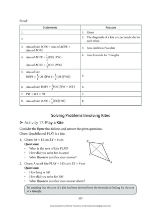 337
Proof:
Statements Reasons
1. 1. Given
2.
2. The diagonals of a kite are perpendicular to
each other.
3. Area of kite ROPE = Area of ∆OPE +
Area of ∆ORE
3. Area Addition Postulate
4. Area of ∆OPE =

 =
1
2
( )( )
(OE) (PW)
Area of ∆ORE =

 =
1
2
( )( )
(OE) (WR)
4. Area Formula for Triangles
5. Area of kite
ROPE =
1
2
OE
( ) PW
( ) +
1
2
OE
( ) WR
( ) 5.
6. Area of kite ROPE =
1
2
OE
( ) PW + WR
( ) 6.
7. PW + WR = PR 7.
8. Area of kite ROPE =
1
2
OE
( ) PR
( ) 8.
Solving Problems Involving Kites
➤ Activity 17: Play a Kite
Consider the figure that follows and answer the given questions.
Given: Quadrilateral PLAY is a kite.
1. Given: PA = 12 cm; LY = 6 cm
Questions:
• What is the area of kite PLAY?
• How did you solve for its area?
• What theorem justifies your answer?
2. Given: Area of kite PLAY = 135 cm2
; LY = 9 cm
Questions:
• How long is PA?
• How did you solve for PA?
• What theorem justifies your answer above?
It’s amazing that the area of a kite has been derived from the formula in finding for the area
of a triangle.
P
Y
L
A
Downloaded by Mitchie Faustino (mitchiefaustino6@gmail.com)
lOMoARcPSD|10983166
 