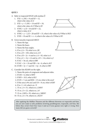 338
QUIZ 3
A. Refer to trapezoid EFGH with median IJ
1. If IJ = x, HG = 8 and EF = 12,
what is the value of x?
2. If IJ = y + 3, HG = 14 and EF = 18,
what is the value of y? What is IJ?
3. If HG = x, IJ = 16 and EF = 22,
what is value of x?
4. If HG = y – 2, IJ = 20 and EF = 31, what is the value of y? What is HG?
5. If HI = 10 and IE = x – 4, what is the value of x? What is IE?
B. Given isosceles trapezoid ABCD
1. Name the legs.
2. Name the bases.
3. Name the base angles.
4. If m ∠A = 70, what is m ∠B?
5. If m ∠D = 105, what is m ∠C?
6. If m ∠B = 2x – 6 and m ∠A = 82, what is x?
7. If m ∠C = 2(y + 4) and m ∠D = 116, what is y?
8. If AC = 56 cm, what is DB?
9. If AC = 2x + 10 and DB = 4x – 6, what is AC?
10. If DB = 3y + 7 and AC = 6y – 8, what is DB?
C. Consider kite KLMN on the right.
1. Name the pairs of congruent and adjacent sides.
2. If LM = 6, what is MN?
3. If KN = 10.5, what is KL?
4. If LN = 7 cm and KM = 13 cm, what is the area?
5. If the area is 96 cm2 and LN = 8 cm, what is KM?
6. If m 2 = 63, what is m 3?
7. If m ∠3 = 31, whatis m ∠LMN?
8. If m ∠5 = 22, whatis m ∠4?
9. If m ∠LKN = 39, whatis m ∠MKN?
10. If m ∠4 = 70, whatis m ∠KLN?
After applying the Midline Theorem and the different theorems on trapezoids and kites,
you are now ready to solve problems involving parallelograms, trapezoids, and kites. But
before that, revisit Check Your Guess 4 and see if your guesses were right or wrong. How
many did you guess correctly?
A B
D C
L M
N
K
1
2 3
5
4
H G
J
E
I
F
Downloaded by Mitchie Faustino (mitchiefaustino6@gmail.com)
lOMoARcPSD|10983166
 