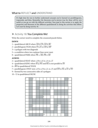 1 2 3
4 5
6
7 8
9
10
339
What to REFLECT and UNDERSTAND
It’s high time for you to further understand concepts you’ve learned on parallelograms,
trapezoids, and kites. Remember the theorems you’ve proven true for these will be very
useful as you go on with the different activities. Your goal in this section is to apply the
properties and theorems of the different quadrilaterals in doing the activities that follow.
Let’s start by doing Activity 18.
➤ Activity 18: You Complete Me!
Write the correct word to complete the crossword puzzle below.
DOWN
1 – quadrilateral ABCD where AB || CD; AD || BC
2 – parallelogram FILM where FI ≅ IL ≅ LM ≅ MF
3 – a polygon with two diagonals
5 – a condition where two coplanar lines never meet
8 – quadrilateral PARK where PR ⊥ AK; PR ≠ AK
ACROSS
2 – quadrilateral HEAT where ∠H ≅ ∠E ≅ ∠A ≅ ∠T
4 – quadrilateral KING where KI || NG and KG is not parallel to IN
6 – RO in quadrilateral TOUR
7 – parallelogram ONLY were ∠O ≅ ∠N ≅ ∠L ≅ ∠Y and ON ≅ NL ≅ LY ≅ YO
9 – formed by two consecutive sides of a polygon
10 – U in quadrilateral MUSE
Downloaded by Mitchie Faustino (mitchiefaustino6@gmail.com)
lOMoARcPSD|10983166
 
