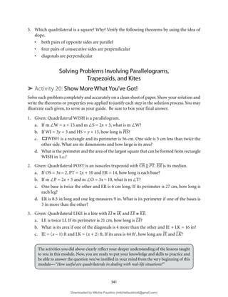 341
5. Which quadrilateral is a square? Why? Verify the following theorems by using the idea of
slope.
• both pairs of opposite sides are parallel
• four pairs of consecutive sides are perpendicular
• diagonals are perpendicular
Solving Problems Involving Parallelograms,
Trapezoids, and Kites
➤ Activity 20: Show More What You’ve Got!
Solve each problem completely and accurately on a clean sheet of paper. Show your solution and
write the theorems or properties you applied to justify each step in the solution process.You may
illustrate each given, to serve as your guide. Be sure to box your final answer.
1. Given: Quadrilateral WISH is a parallelogram.
a. If m ∠W = x + 15 and m ∠S = 2x + 5, what is m ∠W?
b. If WI = 3y + 3 and HS = y + 13, how long is HS?
c. 
WISH is a rectangle and its perimeter is 56 cm. One side is 5 cm less than twice the
other side. What are its dimensions and how large is its area?
d. What is the perimeter and the area of the largest square that can be formed from rectangle
WISH in 1.c.?
2. Given: Quadrilateral POST is an isosceles trapezoid with OS || PT. ER is its median.
a. If OS = 3x – 2, PT = 2x + 10 and ER = 14, how long is each base?
b. If m ∠P = 2x + 5 and m ∠O = 3x – 10, what is m ∠T?
c. One base is twice the other and ER is 6 cm long. If its perimeter is 27 cm, how long is
each leg?
d. ER is 8.5 in long and one leg measures 9 in. What is its perimeter if one of the bases is
3 in more than the other?
3. Given: Quadrilateral LIKE is a kite with LI ≅ IK and LE ≅ KE.
a. LE is twice LI. If its perimeter is 21 cm, how long is LE?
b. What is its area if one of the diagonals is 4 more than the other and IE + LK = 16 in?
c. IE = (x – 1) ft and LK = (x + 2) ft. If its area is 44 ft2
, how long are IE and LK?
The activities you did above clearly reflect your deeper understanding of the lessons taught
to you in this module. Now, you are ready to put your knowledge and skills to practice and
be able to answer the question you’ve instilled in your mind from the very beginning of this
module—“How useful are quadrilaterals in dealing with real-life situations?”
Downloaded by Mitchie Faustino (mitchiefaustino6@gmail.com)
lOMoARcPSD|10983166
 