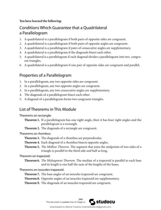 344
You have learned the following:
Conditions Which Guarantee that a Quadrilateral
a Parallelogram
1. A quadrilateral is a parallelogram if both pairs of opposite sides are congruent.
2. A quadrilateral is a parallelogram if both pairs of opposite angles are congruent.
3. A quadrilateral is a parallelogram if pairs of consecutive angles are supplementary.
4. A quadrilateral is a parallelogram if the diagonals bisect each other.
5. A quadrilateral is a parallelogram if each diagonal divides a parallelogram into two congru-
ent triangles.
6. A quadrilateral is a parallelogram if one pair of opposite sides are congruent and parallel.
Properties of a Parallelogram
1. In a parallelogram, any two opposite sides are congruent.
2. In a parallelogram, any two opposite angles are congruent.
3. In a parallelogram, any two consecutive angles are supplementary.
4. The diagonals of a parallelogram bisect each other.
5. A diagonal of a parallelogram forms two congruent triangles.
List of Theorems in This Module
Theorems on rectangle:
Theorem 1. If a parallelogram has one right angle, then it has four right angles and the
parallelogram is a rectangle.
Theorem 2. The diagonals of a rectangle are congruent.
Theorems on rhombus:
Theorem 3. The diagonals of a rhombus are perpendicular.
Theorem 4. Each diagonal of a rhombus bisects opposite angles.
Theorem 5. The Midline Theorem. The segment that joins the midpoints of two sides of a
triangle is parallel to the third side and half as long.
Theorem on trapezoid:
Theorem 6. The Midsegment Theorem. The median of a trapezoid is parallel to each base
and its length is one half the sum of the lengths of the bases.
Theorems on isosceles trapezoid:
Theorem 7. The base angles of an isosceles trapezoid are congruent.
Theorem 8. Opposite angles of an isosceles trapezoid are supplementary.
Theorem 9. The diagonals of an isosceles trapezoid are congruent.
Downloaded by Mitchie Faustino (mitchiefaustino6@gmail.com)
lOMoARcPSD|10983166
 