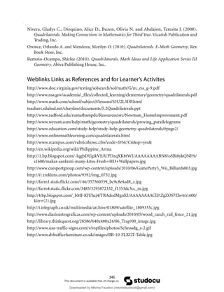 346
Nivera, Gladys C., Dioquino, Alice D., Buzon, Olivia N. and Abalajon, Teresita J. (2008).
Quadrilaterals. Making Connections in Mathematics for Third Year.Vicarish Publication and
Trading, Inc.
Oronce, Orlando A. and Mendoza, Marilyn O. (2010). Quadrilaterals. E-Math Geometry. Rex
Book Store, Inc.
Remoto-Ocampo, Shirlee (2010). Quadrilaterals. Math Ideas and Life Application Series III
Geometry. Abiva Publishing House, Inc.
Weblinks Links as References and for Learner’s Activites
http://www.doe.virginia.gov/testing/solsearch/sol/math/G/m_ess_g-9.pdf
http://www.nsa.gov/academia/_files/collected_learning/elementary/geometry/quadrilaterals.pdf
http://www.math.com/school/subject3/lessons/S3U2L3DP.html
teachers.sduhsd.net/chayden/documents/5.2Quadrilaterals.ppt
http://www.radford.edu/rumathsmpdc/Resources/src/Newman_HomeImprovement.pdf
http://www.wyzant.com/help/math/geometry/quadrilaterals/proving_parallelograms
http://www.education.com/study-help/study-help-geometry-quadrilaterals/#page2/
http://www.onlinemathlearning.com/quadrilaterals.html
http://www.rcampus.com/rubricshowc.cfm?code=D567C6&sp=yes&
http://en.wikipedia.org/wiki/Philippine_Arena
http://1.bp.blogspot.com/-IqgbDUgikVE/UPDzqXK8tWI/AAAAAAAABN8/oSBi8ykQNPA/
s1600/makar-sankrati-many-kites-Fresh+HD+Wallpapers.jpg
http://www.cuesportgroup.com/wp-content/uploads/2010/06/GameParty3_Wii_Billiards003.jpg
http://i1.treklens.com/photos/9392/img_0752.jpg
http://farm1.staticflickr.com/146/357560359_bc9c8e4ad8_z.jpg
http://farm4.static.flickr.com/3485/3295872332_f1353dc3cc_m.jpg
http://4.bp.blogspot.com/_bMI-KJUhzj4/TRAdodMgnKI/AAAAAAAAClI/tZgZOS7Elw4/s1600/
kite+(2).jpg
http://i.telegraph.co.uk/multimedia/archive/01809/satellite_1809335c.jpg
http://www.diarioartesgraficas.com/wp-content/uploads/2010/05/wood_ranch_rail_fence_21.jpg
http://library.thinkquest.org/28586/640x480x24/06_Trap/00_image.jpg
http://www.usa-traffic-signs.com/v/vspfiles/photos/Schzoadg_s-2.gif
http://www.dvbofficefurniture.co.uk/images/BB-10-FLXGT-Table.jpg
Downloaded by Mitchie Faustino (mitchiefaustino6@gmail.com)
lOMoARcPSD|10983166
 