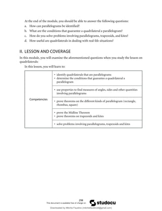 298
At the end of the module, you should be able to answer the following questions:
a. How can parallelograms be identified?
b. What are the conditions that guarantee a quadrilateral a parallelogram?
c. How do you solve problems involving parallelograms, trapezoids, and kites?
d. How useful are quadrilaterals in dealing with real-life situations?
II. LESSON AND COVERAGE
In this module, you will examine the aforementioned questions when you study the lesson on
quadrilaterals:
In this lesson, you will learn to:
Competencies
• identify quadrilaterals that are parallelograms
• determine the conditions that guarantee a quadrilateral a
parallelogram
• use properties to find measures of angles, sides and other quantities
involving parallelograms
• prove theorems on the different kinds of parallelogram (rectangle,
rhombus, square)
• prove the Midline Theorem
• prove theorems on trapezoids and kites
• solve problems involving parallelograms, trapezoids and kites
Downloaded by Mitchie Faustino (mitchiefaustino6@gmail.com)
lOMoARcPSD|10983166
 