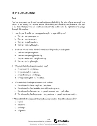 300
III. PRE-ASSESSMENT
Part I
Find out how much you already know about this module. Write the letter of your answer, if your
answer is not among the choices, write e. After taking and checking this short test, take note
of the items that you were not able to answer correctly and look for the right answer as you go
through this module.
1. How do you describe any two opposite angles in a parallelogram?
a. They are always congruent.
b. They are supplementary.
c. They are complementary.
d. They are both right angles.
2. What can you say about any two consecutive angles in a parallelogram?
a. They are always congruent.
b. They are always supplementary.
c. They are sometimes complementary.
d. They are both right angles.
3. Which of the following statements is true?
a. Every square is a rectangle.
b. Every rectangle is a square.
c. Every rhombus is a rectangle.
d. Every parallelogram is a rhombus.
4. Which of the following statements could be false?
a. The diagonals of a rectangle are congruent.
b. The diagonals of an isosceles trapezoid are congruent.
c. The diagonals of a square are perpendicular and bisect each other.
d. The diagonals of a rhombus are congruent and perpendicular to each other.
5. Which of the following quadrilaterals has diagonals that do not bisect each other?
a. Square
b. Rhombus
c. Rectangle
d. Trapezoid
Downloaded by Mitchie Faustino (mitchiefaustino6@gmail.com)
lOMoARcPSD|10983166
 