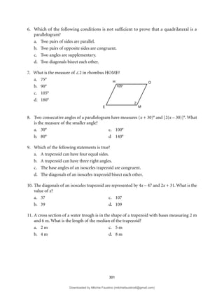 301
6. Which of the following conditions is not sufficient to prove that a quadrilateral is a
parallelogram?
a. Two pairs of sides are parallel.
b. Two pairs of opposite sides are congruent.
c. Two angles are supplementary.
d. Two diagonals bisect each other.
7. What is the measure of ∠2 in rhombus HOME?
a. 75°
b. 90°
c. 105°
d. 180°
8. Two consecutive angles of a parallelogram have measures (x + 30)° and [2(x – 30)]°. What
is the measure of the smaller angle?
a. 30° c. 100°
b. 80° d 140°
9. Which of the following statements is true?
a. A trapezoid can have four equal sides.
b. A trapezoid can have three right angles.
c. The base angles of an isosceles trapezoid are congruent.
d. The diagonals of an isosceles trapezoid bisect each other.
10. The diagonals of an isosceles trapezoid are represented by 4x – 47 and 2x + 31. What is the
value of x?
a. 37 c. 107
b. 39 d. 109
11. A cross section of a water trough is in the shape of a trapezoid with bases measuring 2 m
and 6 m. What is the length of the median of the trapezoid?
a. 2 m c. 5 m
b. 4 m d. 8 m
H O
M
E
105o
2
Downloaded by Mitchie Faustino (mitchiefaustino6@gmail.com)
lOMoARcPSD|10983166
 