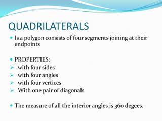 QUADRILATERALS
 Is a polygon consists of four segments joining at their

endpoints
 PROPERTIES:
 with four sides
 with four angles
 with four vertices
 With one pair of diagonals
 The measure of all the interior angles is 360 degees.

 