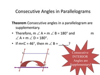 Consecutive Angles in Parallelograms
Theorem Consecutive angles in a parallelogram are
supplementary.
• Therefore, m  A + m  B = 180 and m
 A + m  D = 180.
• If m<C = 46, then m  B = _____?
C
B
A D
Consecutive
INTERIOR
Angles are
Supplementary!
 