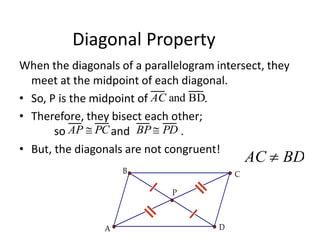 Diagonal Property
When the diagonals of a parallelogram intersect, they
meet at the midpoint of each diagonal.
• So, P is the midpoint of .
• Therefore, they bisect each other;
so and .
• But, the diagonals are not congruent!
AC and BD
AP  PC BP PD
P
C
B
A D
AC  BD
 