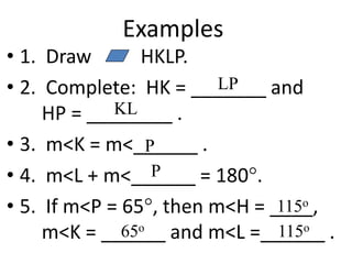 Examples
• 1. Draw HKLP.
• 2. Complete: HK = _______ and
HP = ________ .
• 3. m<K = m<______ .
• 4. m<L + m<______ = 180.
• 5. If m<P = 65, then m<H = ____,
m<K = ______ and m<L =______ .
LP
KL
P
P
115o
65o
115o
 