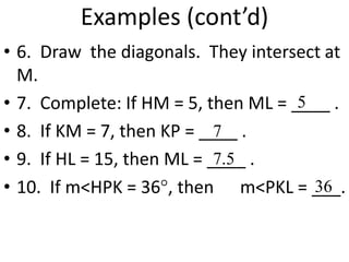 Examples (cont’d)
• 6. Draw the diagonals. They intersect at
M.
• 7. Complete: If HM = 5, then ML = ____ .
• 8. If KM = 7, then KP = ____ .
• 9. If HL = 15, then ML = ____ .
• 10. If m<HPK = 36, then m<PKL = ___.
5
7
7.5
36
 