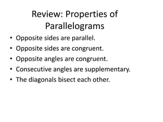Review: Properties of
Parallelograms
• Opposite sides are parallel.
• Opposite sides are congruent.
• Opposite angles are congruent.
• Consecutive angles are supplementary.
• The diagonals bisect each other.
 