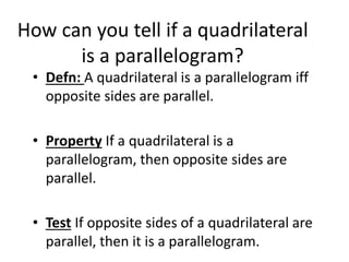 How can you tell if a quadrilateral
is a parallelogram?
• Defn: A quadrilateral is a parallelogram iff
opposite sides are parallel.
• Property If a quadrilateral is a
parallelogram, then opposite sides are
parallel.
• Test If opposite sides of a quadrilateral are
parallel, then it is a parallelogram.
 