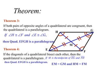 Theorem:
If both pairs of opposite angles of a quadrilateral are congruent, then
the quadrilateral is a parallelogram.
Theorem 3:
If the diagonals of a quadrilateral bisect each other, then the
quadrilateral is a parallelogram .
Theorem 4:
H G
E
F
M
,
If H F and E G
     
then Quad. EFGH is a parallelogram.
int
If M is themidpo of EG and FH
then Quad. EFGH is a parallelogram.
EM = GM and HM = FM
 