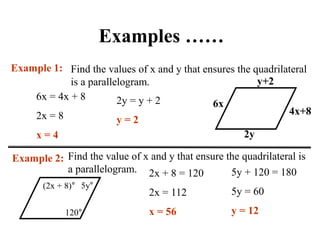 Examples ……
Find the values of x and y that ensures the quadrilateral
is a parallelogram.
Example 1:
6x
4x+8
y+2
2y
6x = 4x + 8
2x = 8
x = 4
2y = y + 2
y = 2
Example 2: Find the value of x and y that ensure the quadrilateral is
a parallelogram.
120°
5y°
(2x + 8)°
2x + 8 = 120
2x = 112
x = 56
5y + 120 = 180
5y = 60
y = 12
 
