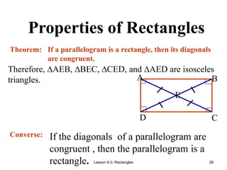 Lesson 6-3: Rectangles 28
Properties of Rectangles
Therefore, ∆AEB, ∆BEC, ∆CED, and ∆AED are isosceles
triangles.
If a parallelogram is a rectangle, then its diagonals
are congruent.
E
D C
B
A
Theorem:
Converse: If the diagonals of a parallelogram are
congruent , then the parallelogram is a
rectangle.
 