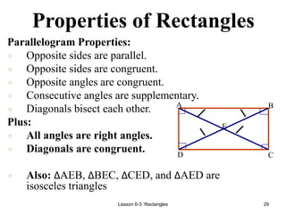 Lesson 6-3: Rectangles 29
Properties of Rectangles
E
D C
B
A
Parallelogram Properties:
 Opposite sides are parallel.
 Opposite sides are congruent.
 Opposite angles are congruent.
 Consecutive angles are supplementary.
 Diagonals bisect each other.
Plus:
 All angles are right angles.
 Diagonals are congruent.
 Also: ∆AEB, ∆BEC, ∆CED, and ∆AED are
isosceles triangles
 