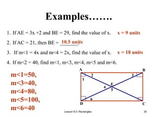 Lesson 6-3: Rectangles 30
Examples…….
1. If AE = 3x +2 and BE = 29, find the value of x.
2. If AC = 21, then BE = _______.
3. If m<1 = 4x and m<4 = 2x, find the value of x.
4. If m<2 = 40, find m<1, m<3, m<4, m<5 and m<6.
m<1=50,
m<3=40,
m<4=80,
m<5=100,
m<6=40
10.5 units
x = 9 units
x = 18 units
6
5
4
3
2
1
E
D C
B
A
 