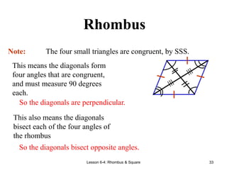 Lesson 6-4: Rhombus & Square 33
Rhombus
Note: The four small triangles are congruent, by SSS.
This means the diagonals form
four angles that are congruent,
and must measure 90 degrees
each.
So the diagonals are perpendicular.
This also means the diagonals
bisect each of the four angles of
the rhombus
So the diagonals bisect opposite angles.
 