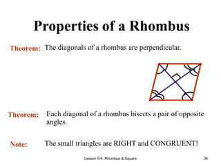 Lesson 6-4: Rhombus & Square 34
Properties of a Rhombus
Theorem: The diagonals of a rhombus are perpendicular.
Theorem: Each diagonal of a rhombus bisects a pair of opposite
angles.
Note: The small triangles are RIGHT and CONGRUENT!
 
