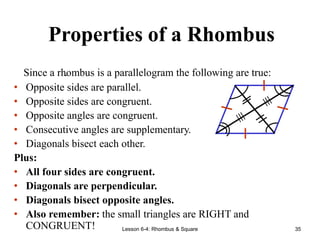 Lesson 6-4: Rhombus & Square 35
Properties of a Rhombus
.
Since a rhombus is a parallelogram the following are true:
• Opposite sides are parallel.
• Opposite sides are congruent.
• Opposite angles are congruent.
• Consecutive angles are supplementary.
• Diagonals bisect each other.
Plus:
• All four sides are congruent.
• Diagonals are perpendicular.
• Diagonals bisect opposite angles.
• Also remember: the small triangles are RIGHT and
CONGRUENT!
 