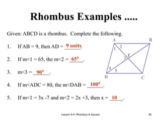 Lesson 6-4: Rhombus & Square 36
Rhombus Examples .....
Given: ABCD is a rhombus. Complete the following.
1. If AB = 9, then AD = ______.
2. If m<1 = 65, the m<2 = _____.
3. m<3 = ______.
4. If m<ADC = 80, the m<DAB = ______.
5. If m<1 = 3x -7 and m<2 = 2x +3, then x = _____.
5
4
3
2
1
E
D C
B
A
9 units
65°
90°
100°
10
 