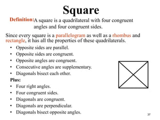 37
Square
• Opposite sides are parallel.
• Opposite sides are congruent.
• Opposite angles are congruent.
• Consecutive angles are supplementary.
• Diagonals bisect each other.
Plus:
• Four right angles.
• Four congruent sides.
• Diagonals are congruent.
• Diagonals are perpendicular.
• Diagonals bisect opposite angles.
Definition:A square is a quadrilateral with four congruent
angles and four congruent sides.
Since every square is a parallelogram as well as a rhombus and
rectangle, it has all the properties of these quadrilaterals.
 
