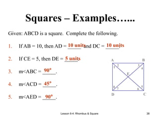 Lesson 6-4: Rhombus & Square 38
Squares – Examples…...
Given: ABCD is a square. Complete the following.
1. If AB = 10, then AD = _____ and DC = _____.
2. If CE = 5, then DE = _____.
3. m<ABC = _____.
4. m<ACD = _____.
5. m<AED = _____.
8 7 6
5
4
3
2
1
E
D C
B
A
10 units 10 units
5 units
90°
45°
90°
 