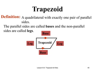 Lesson 6-5: Trapezoid & Kites 40
Trapezoid
A quadrilateral with exactly one pair of parallel
sides.
Definition:
Base
Leg Trapezoid
The parallel sides are called bases and the non-parallel
sides are called legs.
Leg
Base
 